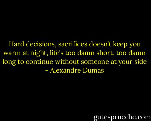 Hard decisions, sacrifices doesn’t keep you warm at night, life’s too damn short, too damn long to continue without someone at your side - Alexandre Dumas