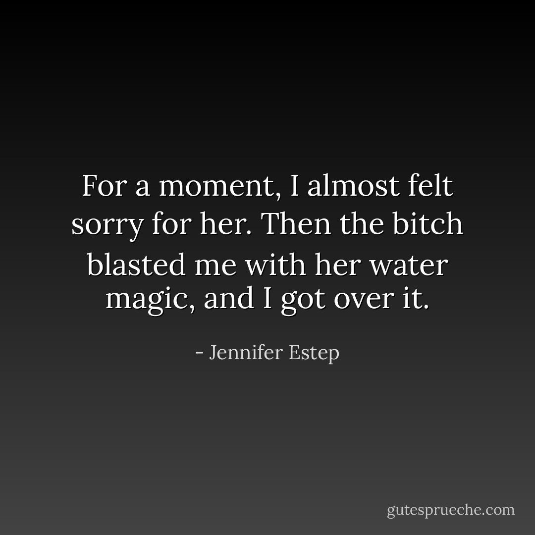 For a moment, I almost felt sorry for her. Then the bitch blasted me with her water magic, and I got over it. - Jennifer Estep