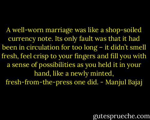 A well-worn marriage was like a shop-soiled currency note. Its only fault was that it had been in circulation for too long – it didn’t smell fresh, feel crisp to your fingers and fill you with a sense of possibilities as you held it in your hand, like a newly minted, fresh-from-the-press one did. - Manjul Bajaj