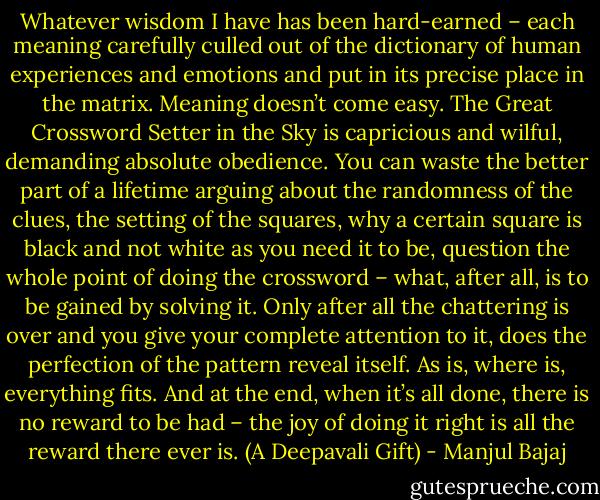 Whatever wisdom I have has been hard-earned – each meaning carefully culled out of the dictionary of human experiences and emotions and put in its precise place in the matrix. Meaning doesn’t come easy. The Great Crossword Setter in the Sky is capricious and wilful, demanding absolute obedience. You can waste the better part of a lifetime arguing about the randomness of the clues, the setting of the squares, why a certain square is black and not white as you need it to be, question the whole point of doing the crossword – what, after all, is to be gained by solving it. Only after all the chattering is over and you give your complete attention to it, does the perfection of the pattern reveal itself. As is, where is, everything fits. And at the end, when it’s all done, there is no reward to be had – the joy of doing it right is all the reward there ever is. (A Deepavali Gift) - Manjul Bajaj