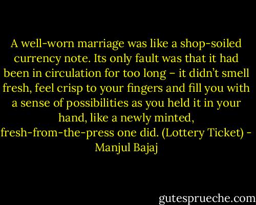 A well-worn marriage was like a shop-soiled currency note. Its only fault was that it had been in circulation for too long – it didn’t smell fresh, feel crisp to your fingers and fill you with a sense of possibilities as you held it in your hand, like a newly minted, fresh-from-the-press one did. (Lottery Ticket) - Manjul Bajaj