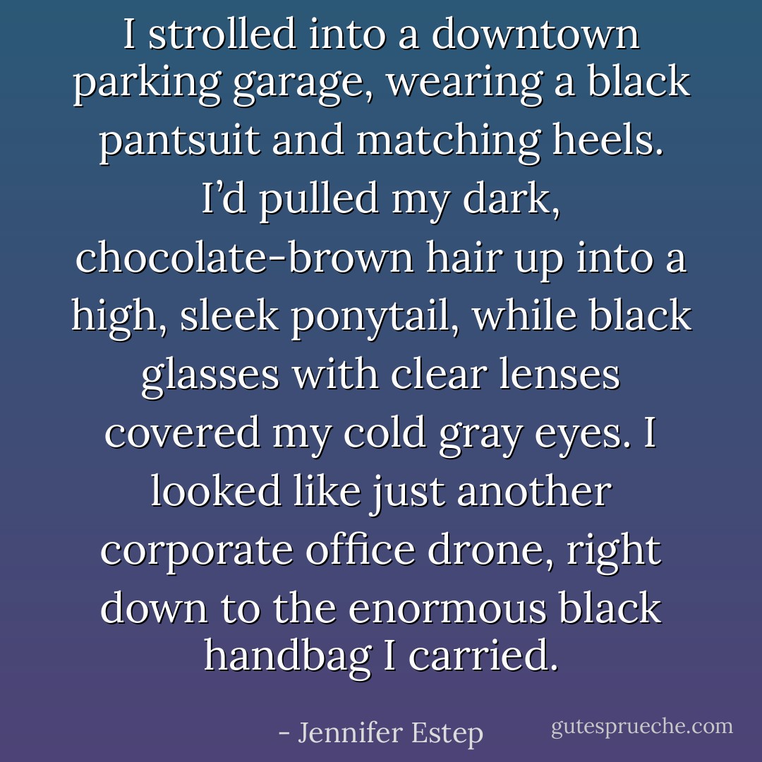 I strolled into a downtown parking garage, wearing a black pantsuit and matching heels. I’d pulled my dark, chocolate-brown hair up into a high, sleek ponytail, while black glasses with clear lenses covered my cold<br />gray eyes. I looked like just another corporate office drone, right down to the enormous black handbag I carried. - Jennifer Estep