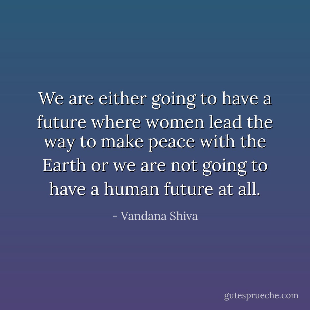 We are either going to have a future where women lead the way to make peace with the Earth or we are not going to have a human future at all. - Vandana Shiva