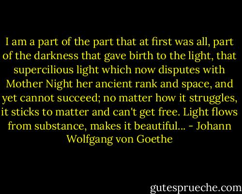 I am a part of the part that at first was all, part of the darkness that gave birth to the light, that supercilious light which now disputes with Mother Night her ancient rank and space, and yet cannot succeed; no matter how it struggles, it sticks to matter and can't get free. Light flows from substance, makes it beautiful... - Johann Wolfgang von Goethe