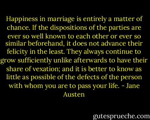 Happiness in marriage is entirely a matter of chance. If the dispositions of the parties are ever so well known to each other or ever so similar beforehand, it does not advance their felicity in the least. They always continue to grow sufficiently unlike afterwards to have their share of vexation; and it is better to know as little as possible of the defects of the person with whom you are to pass your life. - Jane Austen