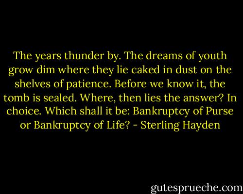 The years thunder by.<br />The dreams of youth grow dim<br />where they lie<br />caked in dust on the shelves of patience.<br />Before we know it, the tomb is sealed.<br />Where, then lies the answer?<br />In choice.<br />Which shall it be:<br />Bankruptcy of Purse<br />or Bankruptcy of Life? - Sterling Hayden