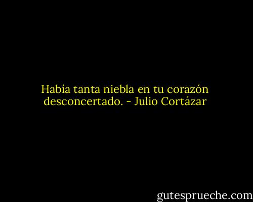 Había tanta niebla en tu corazón desconcertado. - Julio Cortázar
