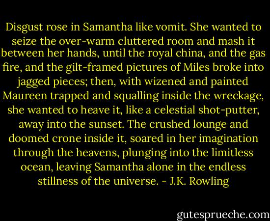 Disgust rose in Samantha like vomit. She wanted to seize the over-warm cluttered room and mash it between her hands, until the royal china, and the gas fire, and the gilt-framed pictures of Miles broke into jagged pieces; then, with wizened and painted Maureen trapped and squalling inside the wreckage, she wanted to heave it, like a celestial shot-putter, away into the sunset. The crushed lounge and doomed crone inside it, soared in her imagination through the heavens, plunging into the limitless ocean, leaving Samantha alone in the endless stillness of the universe. - J.K. Rowling
