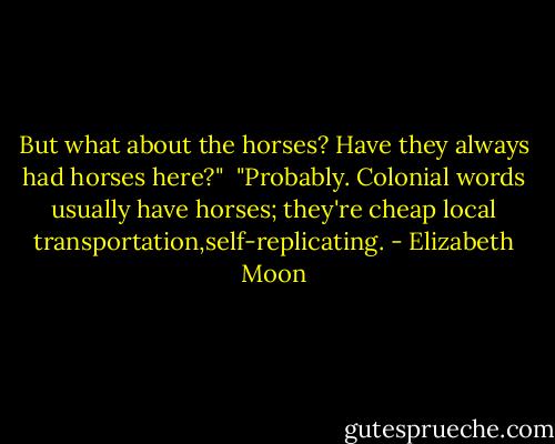 But what about the horses? Have they always had horses here?"<br /><br />"Probably. Colonial words usually have horses; they're cheap local transportation,self-replicating. - Elizabeth Moon