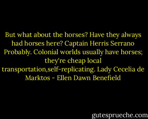 But what about the horses? Have they always had horses here? Captain Herris Serrano<br />Probably. Colonial worlds usually have horses; they're cheap local transportation,self-replicating. Lady Cecelia de Marktos - Ellen Dawn Benefield
