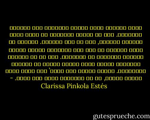 إننا جميعاً نفيض شوقاً وحنيناً إلى الحياة الوحشية. بيد أن ترياق الحضارة لا يترك لهذا الحنين منفذاً, إلا في أقل القليل. تعلمنا أن نشعر بالخجل من مثل هذه الرغبة، تركنا شعرنا يسترسل ووارينا به مشاعرنا. غير أن ظل المرأة الوحشية مازال ينسل خلفنا ويكمن في أيامنا وليالينا. وبصرف النظر عمن نكون’ فإن الظل الذي يهرول خلفنا, هو في النهاية يمشي على أربع. - Clarissa Pinkola Estés
