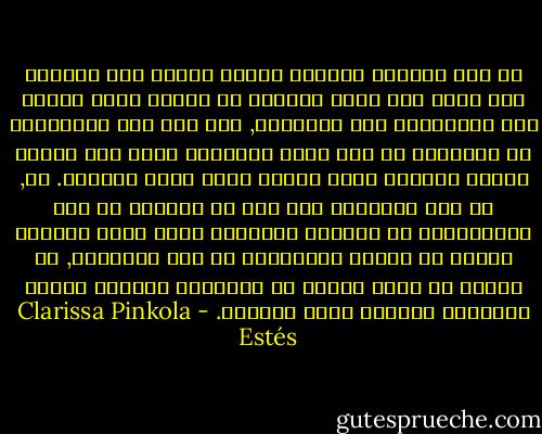 من غير الممكن معالجة قضايا الروح عند المرأة بأن ننحت لها هيئة تتلاءم مع الشكل الذي تحدده بعض الثقافات غير الواعية, كما أنه ليس بمقدورنا أن نقولبها في شكل أكثر عقلانية يرضى عنه هؤلاء الذين يزعمون أنهم وحدهم حملة لواء الواعي. لا, من غير الممكن؛ لأن ذلك هو بالفعل ما حدا بالملايين من النساء اللواتي بدأن كقوى طبيعية مؤثرة أن يصبحن كالغرباء في ركب الحضارة, بل ينبغي أن يكون الهدف هو استعادة وإنقاذ الشكل الطبيعي الجميل لروح المرأة. - Clarissa Pinkola Estés