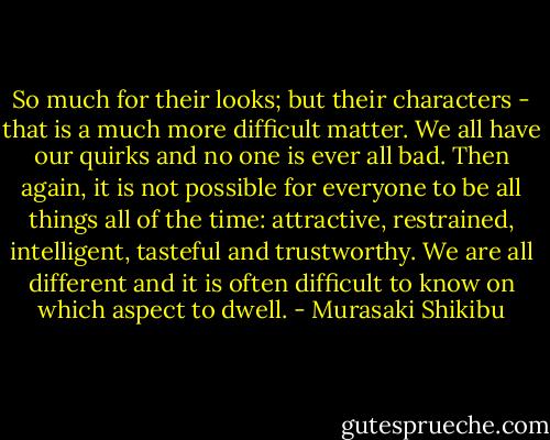 So much for their looks; but their characters - that is a much more difficult matter. We all have our quirks and no one is ever all bad. Then again, it is not possible for everyone to be all things all of the time: attractive, restrained, intelligent, tasteful and trustworthy. We are all different and it is often difficult to know on which aspect to dwell. - Murasaki Shikibu