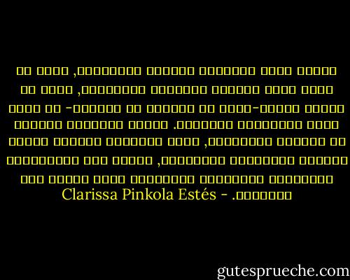 حينما نفقد الاتصال بالروح الغريزية, نعيش في حالة تشبة الحطام وتهيؤات كالأوهام, بحيث لا يتسنى للقوى-التي هي طبيعية في الأنثى- أن تنمو وتمر بأطوارها بالكامل. حينما تُقتلَع المرأة من تربتها الحقيقية, تفقد حيويتها وتضطرب دورات حياتها الطبيعية والفطرية, وتدخل ضمن التصنيفات الثقافية والفكرية والنفسية التي تنتمي إلى الآخرين. - Clarissa Pinkola Estés