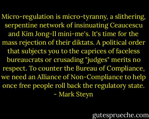 Micro-regulation is micro-tyranny, a slithering, serpentine network of insinuating Ceaucescu and Kim Jong-Il mini-me's. It's time for the mass rejection of their diktats. A political order that subjects you to the caprices of faceless bureaucrats or crusading "judges" merits no respect. To counter the Bureau of Compliance, we need an Alliance of Non-Compliance to help once free people roll back the regulatory state. - Mark Steyn