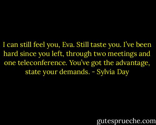 I can still feel you, Eva. Still taste you. I’ve been<br />hard since you left, through two meetings and one<br />teleconference. You’ve got the advantage, state<br />your demands. - Sylvia Day