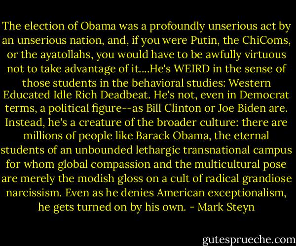 The election of Obama was a profoundly unserious act by an unserious nation, and, if you were Putin, the ChiComs, or the ayatollahs, you would have to be awfully virtuous not to take advantage of it....He's WEIRD in the sense of those students in the behavioral studies: Western Educated Idle Rich Deadbeat. He's not, even in Democrat terms, a political figure--as Bill Clinton or Joe Biden are. Instead, he's a creature of the broader culture: there are millions of people like Barack Obama, the eternal students of an unbounded lethargic transnational campus for whom global compassion and the multicultural pose are merely the modish gloss on a cult of radical grandiose narcissism. Even as he denies American exceptionalism, he gets turned on by his own. - Mark Steyn