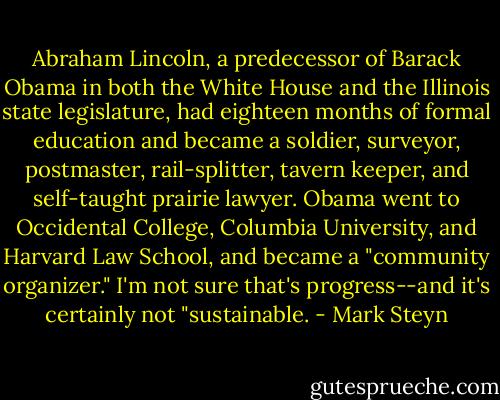 Abraham Lincoln, a predecessor of Barack Obama in both the White House and the Illinois state legislature, had eighteen months of formal education and became a soldier, surveyor, postmaster, rail-splitter, tavern keeper, and self-taught prairie lawyer. Obama went to Occidental College, Columbia University, and Harvard Law School, and became a "community organizer." I'm not sure that's progress--and it's certainly not "sustainable. - Mark Steyn