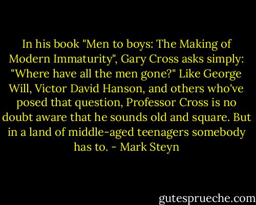In his book "Men to boys: The Making of Modern Immaturity", Gary Cross asks simply: "Where have all the men gone?" Like George Will, Victor David Hanson, and others who've posed that question, Professor Cross is no doubt aware that he sounds old and square. But in a land of middle-aged teenagers somebody has to. - Mark Steyn