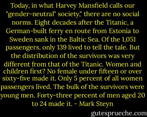 Today, in what Harvey Mansfield calls our "gender-neutral" society," there are no social norms. Eight decades after the Titanic, a German-built ferry en route from Estonia to Sweden sank in the Baltic Sea. Of the 1,051 passengers, only 139 lived to tell the tale. But the distribution of the survivors was very different from that of the Titanic. Women and children first? No female under fifteen or over sixty-five made it. Only 5 percent of all women passengers lived. The bulk of the survivors were young men. Forty-three percent of men aged 20 to 24 made it. - Mark Steyn