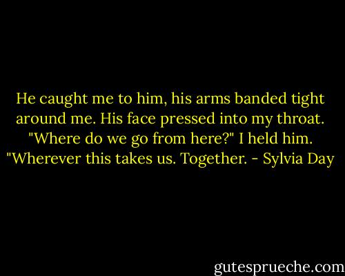 He caught me to him, his arms banded tight around me. His face pressed into my throat. "Where do we go from here?"<br />I held him. "Wherever this takes us. Together. - Sylvia Day