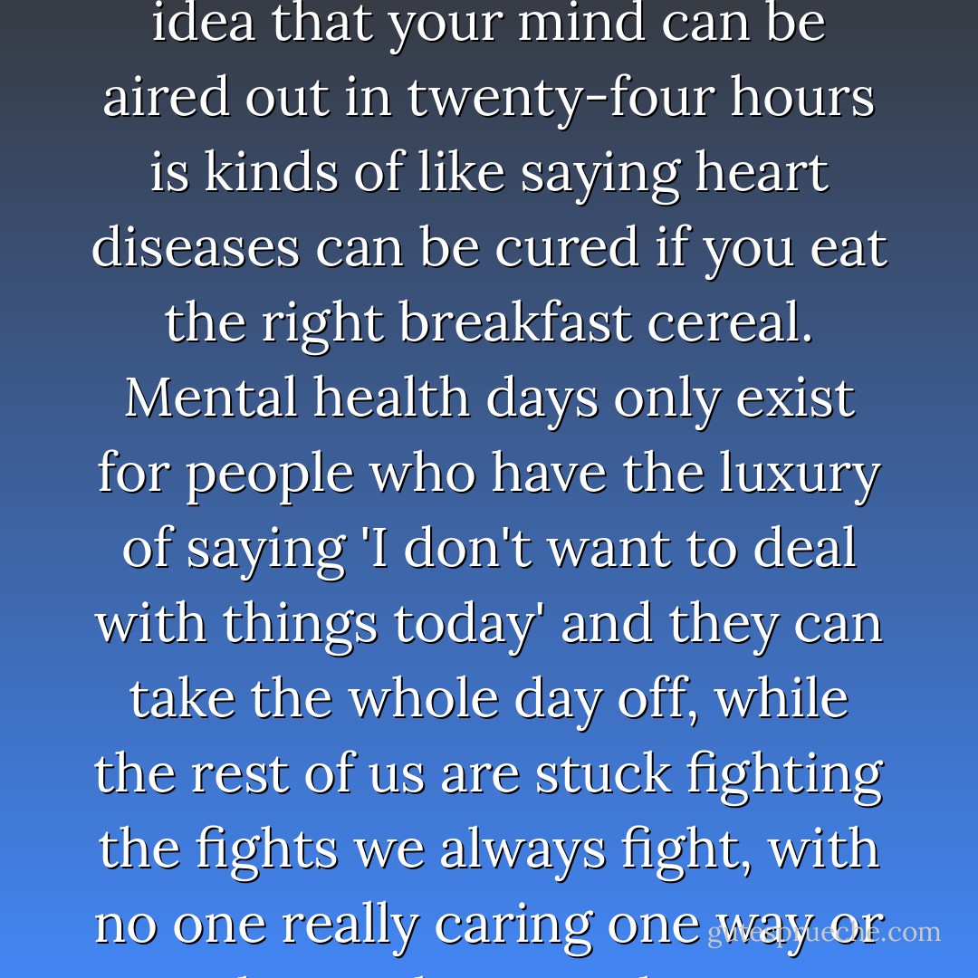 I think the idea of a 'mental heath day' is something completely invented by people who have no clue what it's like to have bad mental health. The idea that your mind can be aired out in twenty-four hours is kinds of like saying heart diseases can be cured if you eat the right breakfast cereal. Mental health days only exist for people who have the luxury of saying 'I don't want to deal with things today' and they can take the whole day off, while the rest of us are stuck fighting the fights we always fight, with no one really caring one way or another, unless we choose to bring a gun to school or ruin the morning announcements with a suicide. - John Green