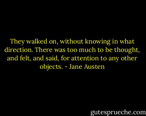 They walked on, without knowing in what direction. There was too much to be thought, and felt, and said, for attention to any other objects. - Jane Austen
