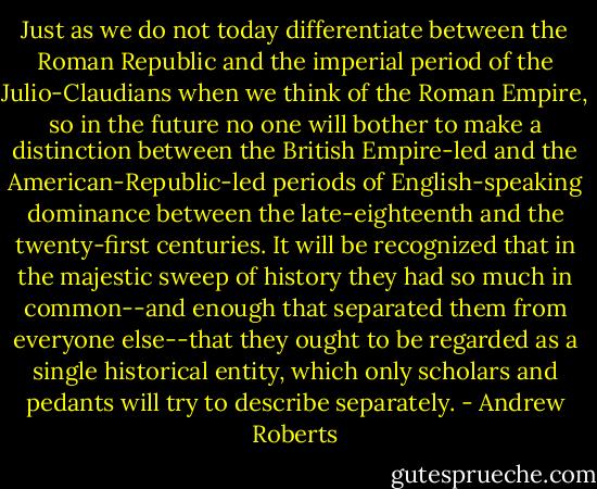 Just as we do not today differentiate between the Roman Republic and the imperial period of the Julio-Claudians when we think of the Roman Empire, so in the future no one will bother to make a distinction between the British Empire-led and the American-Republic-led periods of English-speaking dominance between the late-eighteenth and the twenty-first centuries. It will be recognized that in the majestic sweep of history they had so much in common--and enough that separated them from everyone else--that they ought to be regarded as a single historical entity, which only scholars and pedants will try to describe separately. - Andrew Roberts
