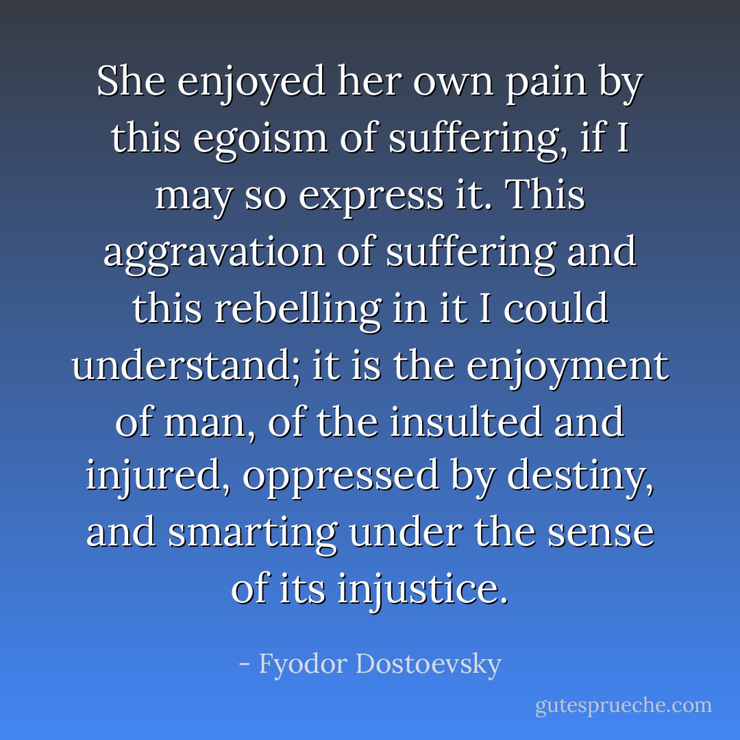 She enjoyed her own pain by this egoism of suffering, if I may so express it. This aggravation of suffering and this rebelling in it I could understand; it is the enjoyment of man, of the insulted and injured, oppressed by destiny, and smarting under the sense of its injustice. - Fyodor Dostoevsky