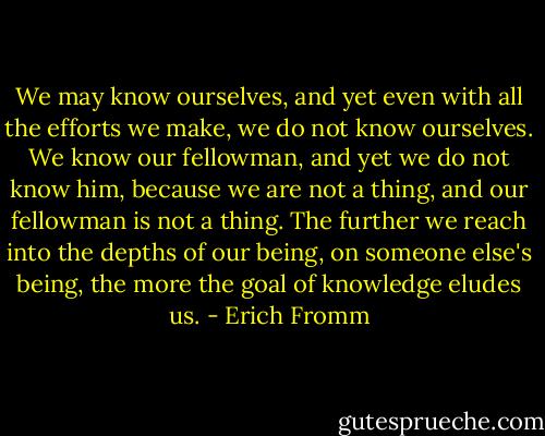 We may know ourselves, and yet even with all the efforts we make, we do not know ourselves. We know our fellowman, and yet we do not know him, because we are not a thing, and our fellowman is not a thing. The further we reach into the depths of our being, on someone else's being, the more the goal of knowledge eludes us. - Erich Fromm