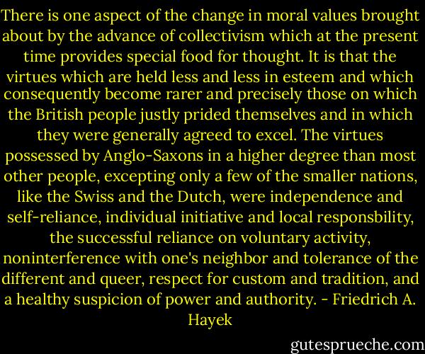 There is one aspect of the change in moral values brought about by the advance of collectivism which at the present time provides special food for thought. It is that the virtues which are held less and less in esteem and which consequently become rarer and precisely those on which the British people justly prided themselves and in which they were generally agreed to excel. The virtues possessed by Anglo-Saxons in a higher degree than most other people, excepting only a few of the smaller nations, like the Swiss and the Dutch, were independence and self-reliance, individual initiative and local responsbility, the successful reliance on voluntary activity, noninterference with one's neighbor and tolerance of the different and queer, respect for custom and tradition, and a healthy suspicion of power and authority. - Friedrich A. Hayek
