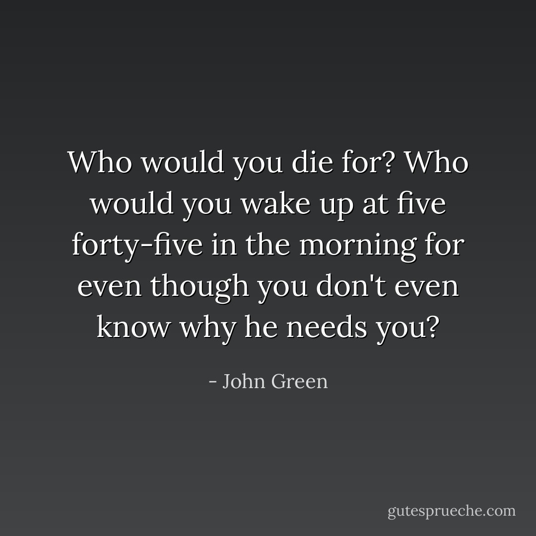 Who would you die for? Who would you wake up at five forty-five in the morning for even though you don't even know why he needs you? - John Green