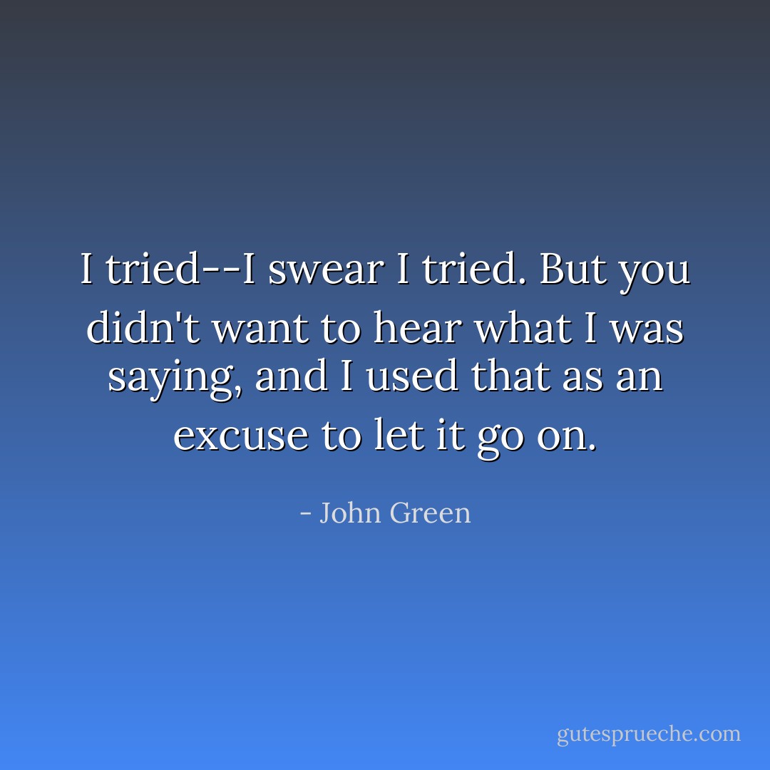 I tried--I swear I tried. But you didn't want to hear what I was saying, and I used that as an excuse to let it go on. - John Green