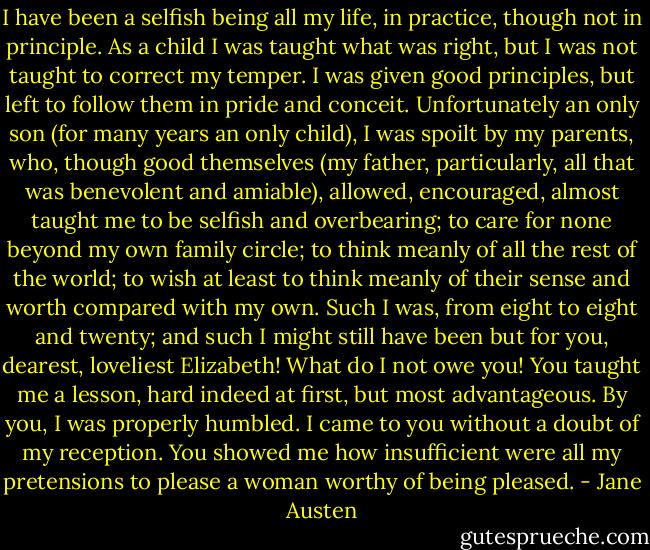 I have been a selfish being all my life, in practice, though not in principle. As a child I was taught what was right, but I was not taught to correct my temper. I was given good principles, but left to follow them in pride and conceit. Unfortunately an only son (for many years an only child), I was spoilt by my parents, who, though good themselves (my father, particularly, all that was benevolent and amiable), allowed, encouraged, almost taught me to be selfish and overbearing; to care for none beyond my own family circle; to think meanly of all the rest of the world; to wish at least to think meanly of their sense and worth compared with my own. Such I was, from eight to eight and twenty; and such I might still have been but for you, dearest, loveliest Elizabeth! What do I not owe you! You taught me a lesson, hard indeed at first, but most advantageous. By you, I was properly humbled. I came to you without a doubt of my reception. You showed me how insufficient were all my pretensions to please a woman worthy of being pleased. - Jane Austen