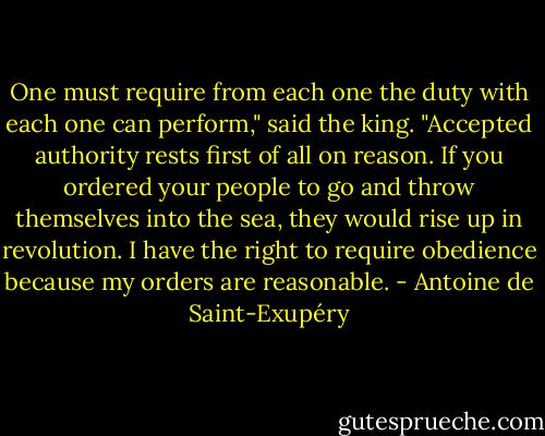 One must require from each one the duty with each one can perform," said the king. "Accepted authority rests first of all on reason. If you ordered your people to go and throw themselves into the sea, they would rise up in revolution. I have the right to require obedience because my orders are reasonable. - Antoine de Saint-Exupéry
