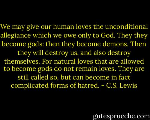 We may give our human loves the unconditional allegiance which we owe only to God. They they become gods: then they become demons. Then they will destroy us, and also destroy themselves. For natural loves that are allowed to become gods do not remain loves. They are still called so, but can become in fact complicated forms of hatred. - C.S. Lewis