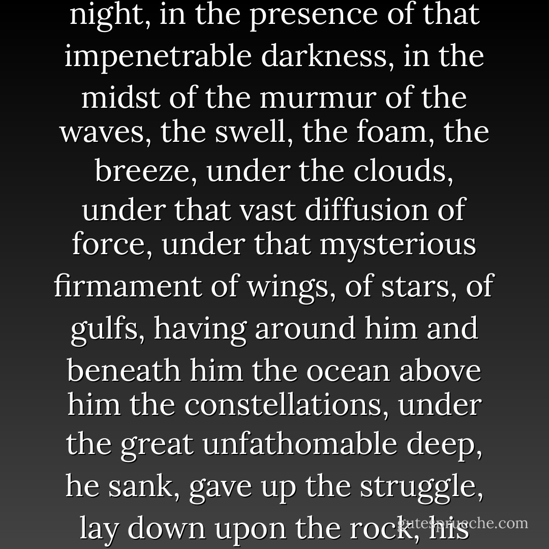 Then overwhelmed by the sense of that unknown infinity, like one bewildered by a strange persecution, confronting the shadows of night, in the presence of that impenetrable darkness, in the midst of the murmur of the waves, the swell, the foam, the breeze, under the clouds, under that vast diffusion of force, under that mysterious firmament of wings, of stars, of gulfs, having around him and beneath him the ocean above him the constellations, under the great unfathomable deep, he sank, gave up the struggle, lay down upon the rock, his face towards the stars, humble, and uplifting his joined hands towards the terrible depths, he cried aloud, "Have mercy. - Victor Hugo