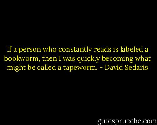 If a person who constantly reads is labeled a bookworm, then I was quickly becoming what might be called a tapeworm. - David Sedaris