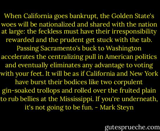 When California goes bankrupt, the Golden State's woes will be nationalized and shared with the nation at large: the feckless must have their irresponsibility rewarded and the prudent get stuck with the tab. Passing Sacramento's buck to Washington accelerates the centralizing pull in American politics and eventually eliminates any advantage to voting with your feet. It will be as if California and New York have burst their bodices like two corpulent gin-soaked trollops and rolled over the fruited plain to rub bellies at the Mississippi. If you're underneath, it's not going to be fun. - Mark Steyn