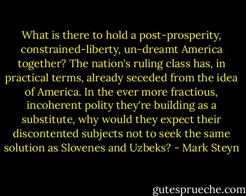 What is there to hold a post-prosperity, constrained-liberty, un-dreamt America together? The nation's ruling class has, in practical terms, already seceded from the idea of America. In the ever more fractious, incoherent polity they're building as a substitute, why would they expect their discontented subjects not to seek the same solution as Slovenes and Uzbeks? - Mark Steyn