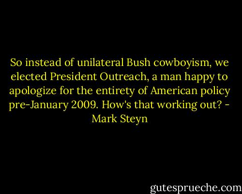 So instead of unilateral Bush cowboyism, we elected President Outreach, a man happy to apologize for the entirety of American policy pre-January 2009. How's that working out? - Mark Steyn
