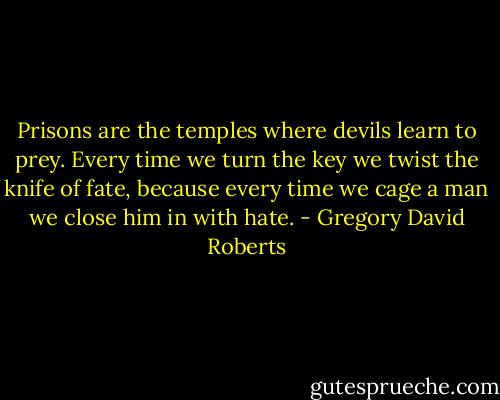 Prisons are the temples where devils learn to prey. Every time we turn the key we twist the knife of fate, because every time we cage a man we close him in with hate. - Gregory David Roberts
