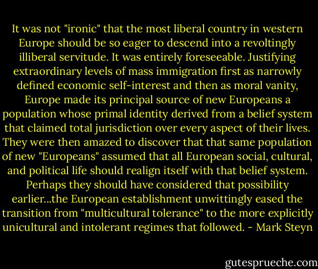 It was not "ironic" that the most liberal country in western Europe should be so eager to descend into a revoltingly illiberal servitude. It was entirely foreseeable. Justifying extraordinary levels of mass immigration first as narrowly defined economic self-interest and then as moral vanity, Europe made its principal source of new Europeans a population whose primal identity derived from a belief system that claimed total jurisdiction over every aspect of their lives. They were then amazed to discover that that same population of new "Europeans" assumed that all European social, cultural, and political life should realign itself with that belief system. Perhaps they should have considered that possibility earlier...the European establishment unwittingly eased the transition from "multicultural tolerance" to the more explicitly unicultural and intolerant regimes that followed. - Mark Steyn