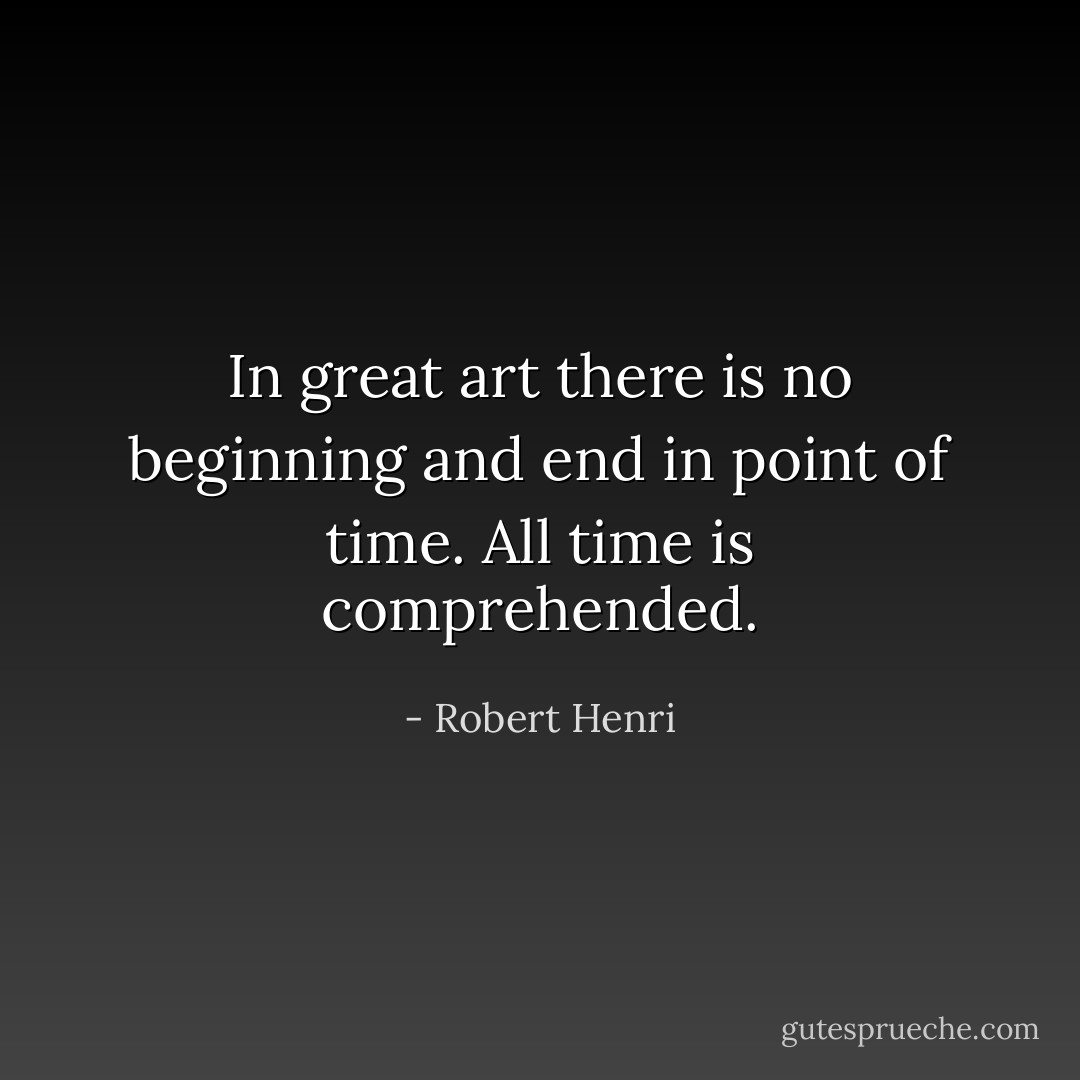 In great art there is no beginning and end in point of time. All time is comprehended. - Robert Henri