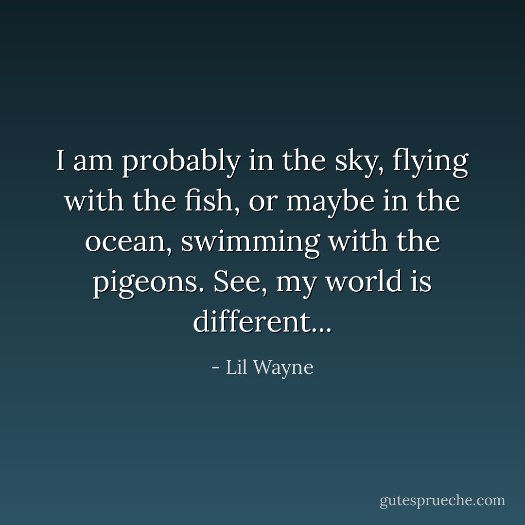 I am probably in the sky, flying with the fish, or maybe in the ocean, swimming with the pigeons. See, my world is different... - Lil Wayne