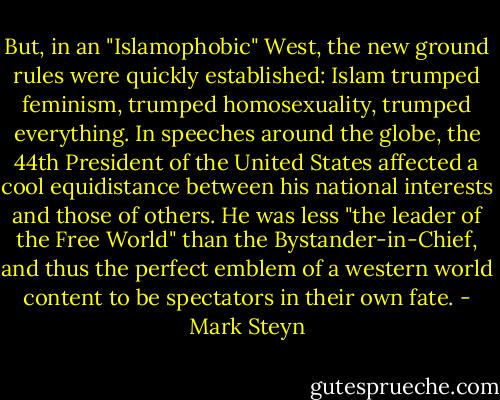 But, in an "Islamophobic" West, the new ground rules were quickly established: Islam trumped feminism, trumped homosexuality, trumped everything. In speeches around the globe, the 44th President of the United States affected a cool equidistance between his national interests and those of others. He was less "the leader of the Free World" than the Bystander-in-Chief, and thus the perfect emblem of a western world content to be spectators in their own fate. - Mark Steyn