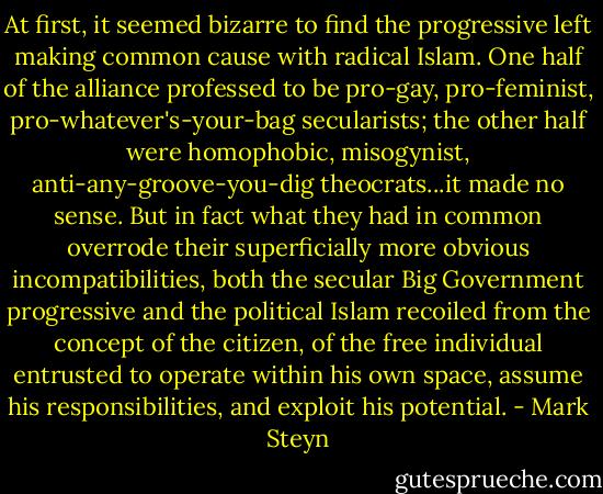 At first, it seemed bizarre to find the progressive left making common cause with radical Islam. One half of the alliance professed to be pro-gay, pro-feminist, pro-whatever's-your-bag secularists; the other half were homophobic, misogynist, anti-any-groove-you-dig theocrats...it made no sense. But in fact what they had in common overrode their superficially more obvious incompatibilities, both the secular Big Government progressive and the political Islam recoiled from the concept of the citizen, of the free individual entrusted to operate within his own space, assume his responsibilities, and exploit his potential. - Mark Steyn