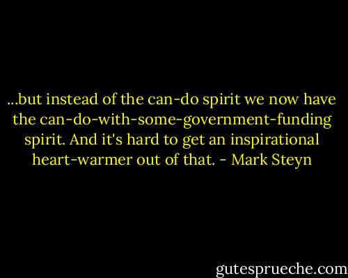 ...but instead of the can-do spirit we now have the can-do-with-some-government-funding spirit. And it's hard to get an inspirational heart-warmer out of that. - Mark Steyn