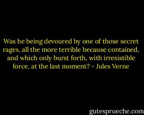Was he being devoured by one of those secret rages, all the more terrible because contained, and which only burst forth, with irresistible force, at the last moment? - Jules Verne