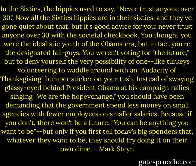 In the Sixties, the hippies used to say, "Never trust anyone over 30." Now all the Sixties hippies are in their sixties, and they've gone quiet about that, but it's good advice for you: never trust anyone over 30 with the societal checkbook. You thought you were the idealistic youth of the Obama era, but in fact you're the designated fall-guys. You weren't voting for "the future," but to deny yourself the very possibility of one--like turkeys volunteering to waddle around with an "Audacity of Thanksgiving" bumper sticker on your tush. Instead of swaying glassy-eyed behind President Obama at his campaign rallies singing "We are the hopeychange," you should have been demanding that the government spend less money on small agencies with fewer employees on smaller salaries. Because if you don't, there won't be a future. "You can be anything you want to be"--but only if you first tell today's big spenders that, whatever they want to be, they should try doing it on their own dime. - Mark Steyn